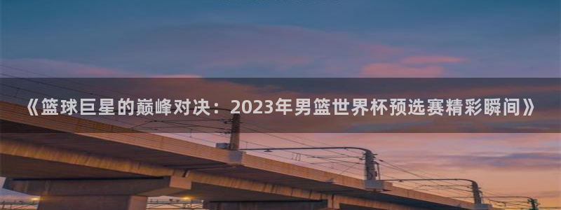 世界杯足球直播：《篮球巨星的巅峰对决：2023年男篮世界杯预选赛精彩瞬间》
